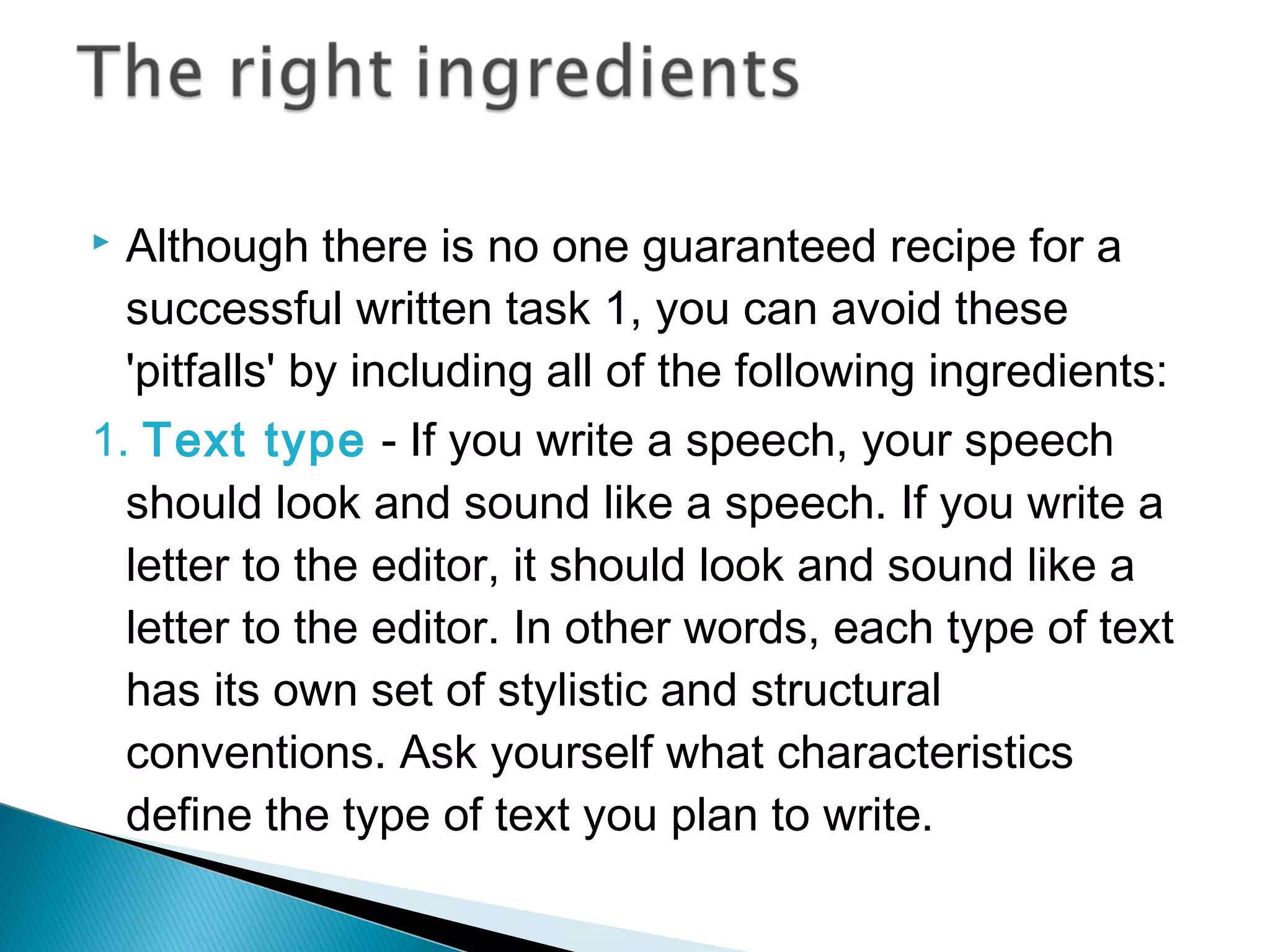  Although there is no one guaranteed recipe for a
successful written task 1, you can avoid these
'pitfalls' by including all of the following ingredients:
1. Text type - If you write a speech, your speech
should look and sound like a speech. If you write a
letter to the editor, it should look and sound like a
letter to the editor. In other words, each type of text
has its own set of stylistic and structural
conventions. Ask yourself what characteristics
define the type of text you plan to write.
 