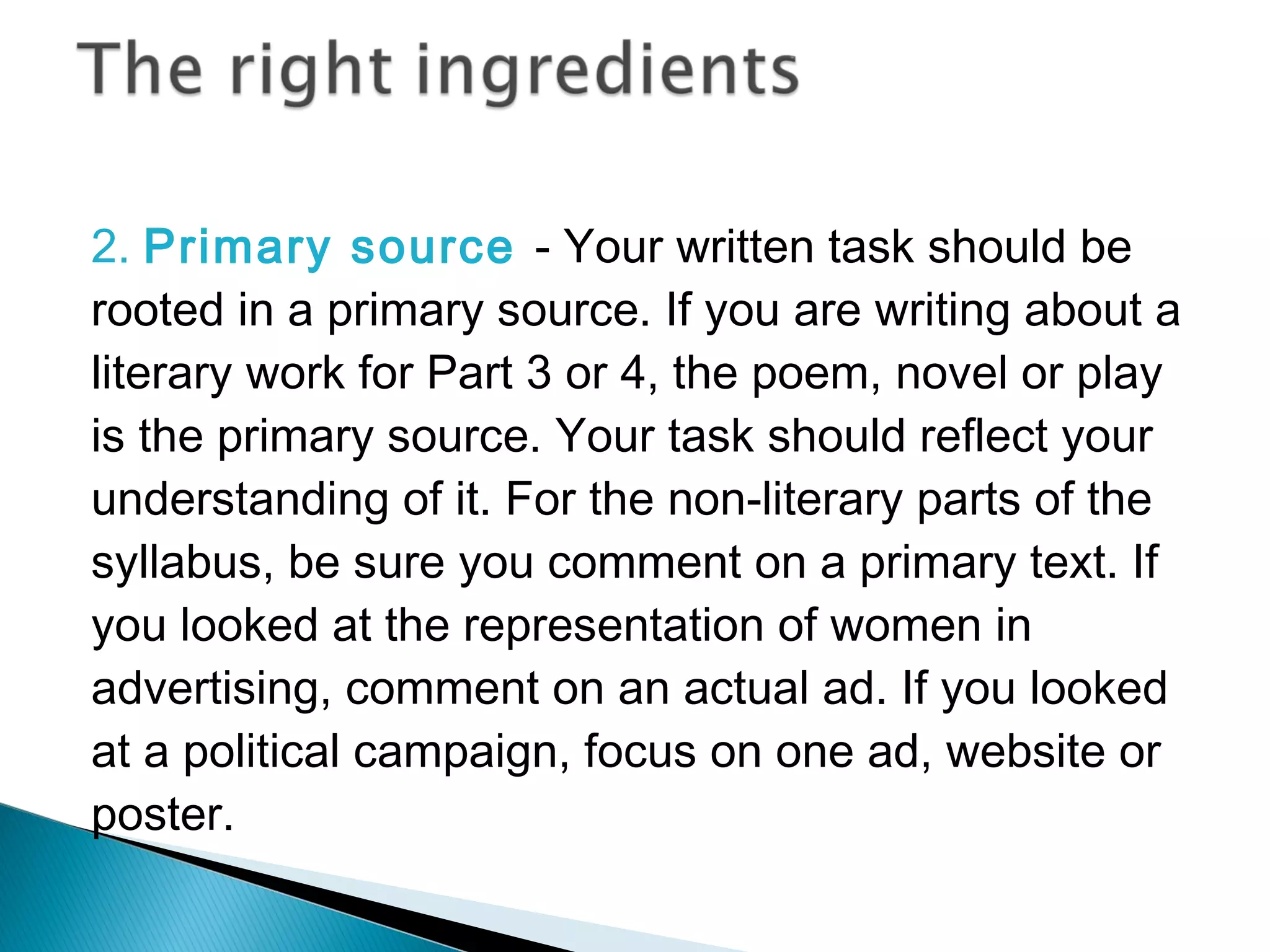 2. Primary source - Your written task should be
rooted in a primary source. If you are writing about a
literary work for Part 3 or 4, the poem, novel or play
is the primary source. Your task should reflect your
understanding of it. For the non-literary parts of the
syllabus, be sure you comment on a primary text. If
you looked at the representation of women in
advertising, comment on an actual ad. If you looked
at a political campaign, focus on one ad, website or
poster.
 