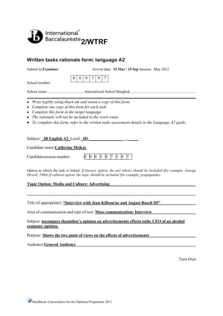 2/WTRF

Written tasks rationale form: language A2
Submit to:Examiner                                      Arrival date: 15 Mar / 15 Sep Session: May 2012

                                        0 0       0     3 0        7
School number:

School name: .......................................International School Bangkok…..................................................................

    Write legibly using black ink and retain a copy of this form.
    Complete one copy of this form for each task.
    Complete this form in the target language.
    The rationale will not be included in the word count.
    To complete this form, refer to the written tasks assessment details in the Language A2 guide.


Subject: _IB English A2_Level:_HL________________                                        _ ___

Candidate name:Catherine McKayi

Candidatesession number:                          0 0 0 3 0 7 1 4 7


Option to which the task is linked. If literary option, the text title(s) should be included (for example, George
Orwell, 1984).If cultural option, the topic should be included (for example, propaganda).

Topic Option: Media and Culture: Advertising



Title (if appropriate): “Interview with Jean Kilbourne and August Busch III”

Area of communication and type of text: Mass communication: Interview

Subject: tocompare theauthor’s opinion on advertisements effects tothe CEO of an alcohol
company opinion.

Purpose: Shows the two point of views on the effects of advertisements

Audience:General Audience


                                                                                                                                    Turn Over




    Handbook of procedures for the Diploma Programme 2011
 