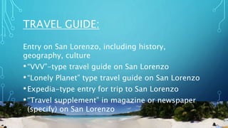 TRAVEL GUIDE:
Entry on San Lorenzo, including history,
geography, culture
•“VVV”-type travel guide on San Lorenzo
•“Lonely Planet” type travel guide on San Lorenzo
•Expedia-type entry for trip to San Lorenzo
•“Travel supplement” in magazine or newspaper
(specify) on San Lorenzo
 