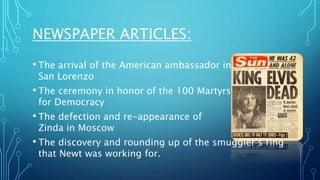 NEWSPAPER ARTICLES:
• The arrival of the American ambassador in
San Lorenzo
• The ceremony in honor of the 100 Martyrs
for Democracy
• The defection and re-appearance of
Zinda in Moscow
• The discovery and rounding up of the smuggler’s ring
that Newt was working for.
 