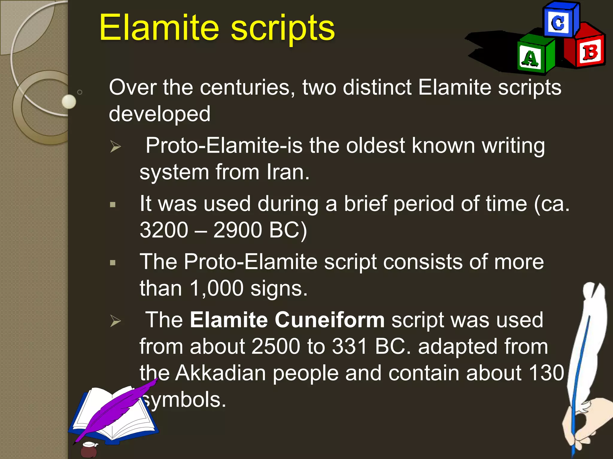 Elamite scripts
Over the centuries, two distinct Elamite scripts
developed
 Proto-Elamite-is the oldest known writing
system from Iran.
 It was used during a brief period of time (ca.
3200 – 2900 BC)
 The Proto-Elamite script consists of more
than 1,000 signs.
 The Elamite Cuneiform script was used
from about 2500 to 331 BC. adapted from
the Akkadian people and contain about 130
symbols.
 