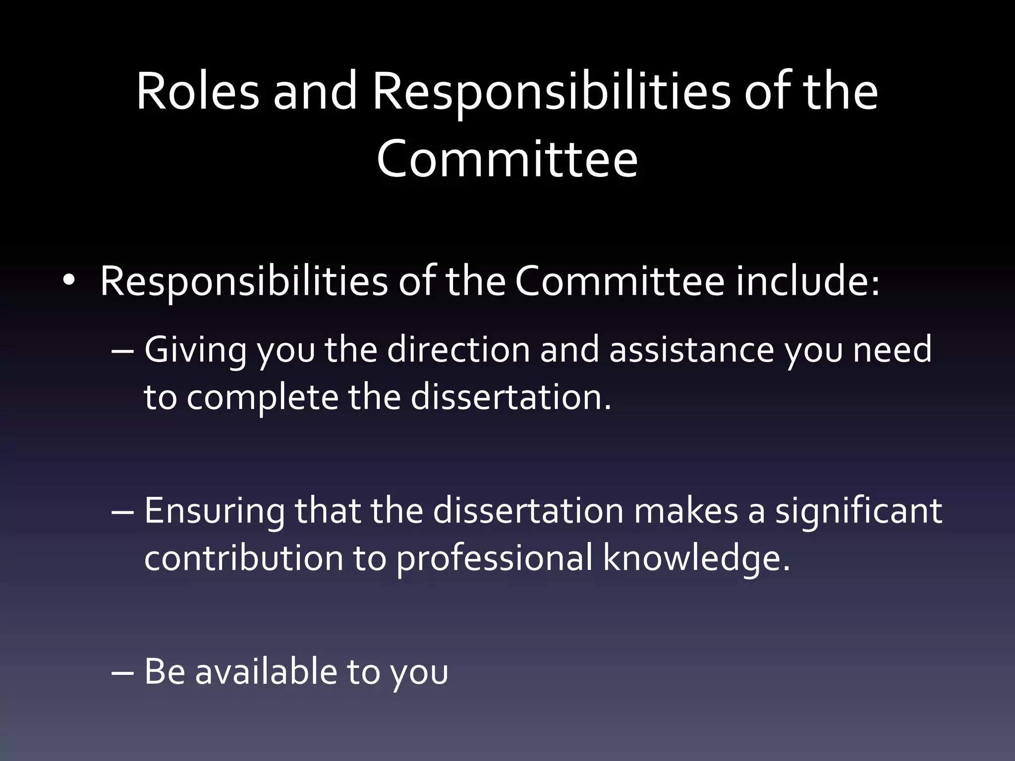 Roles and Responsibilities of the
Committee
• Responsibilities of theCommittee include:
– Giving you the direction and assistance you need
to complete the dissertation.
– Ensuring that the dissertation makes a significant
contribution to professional knowledge.
– Be available to you
 