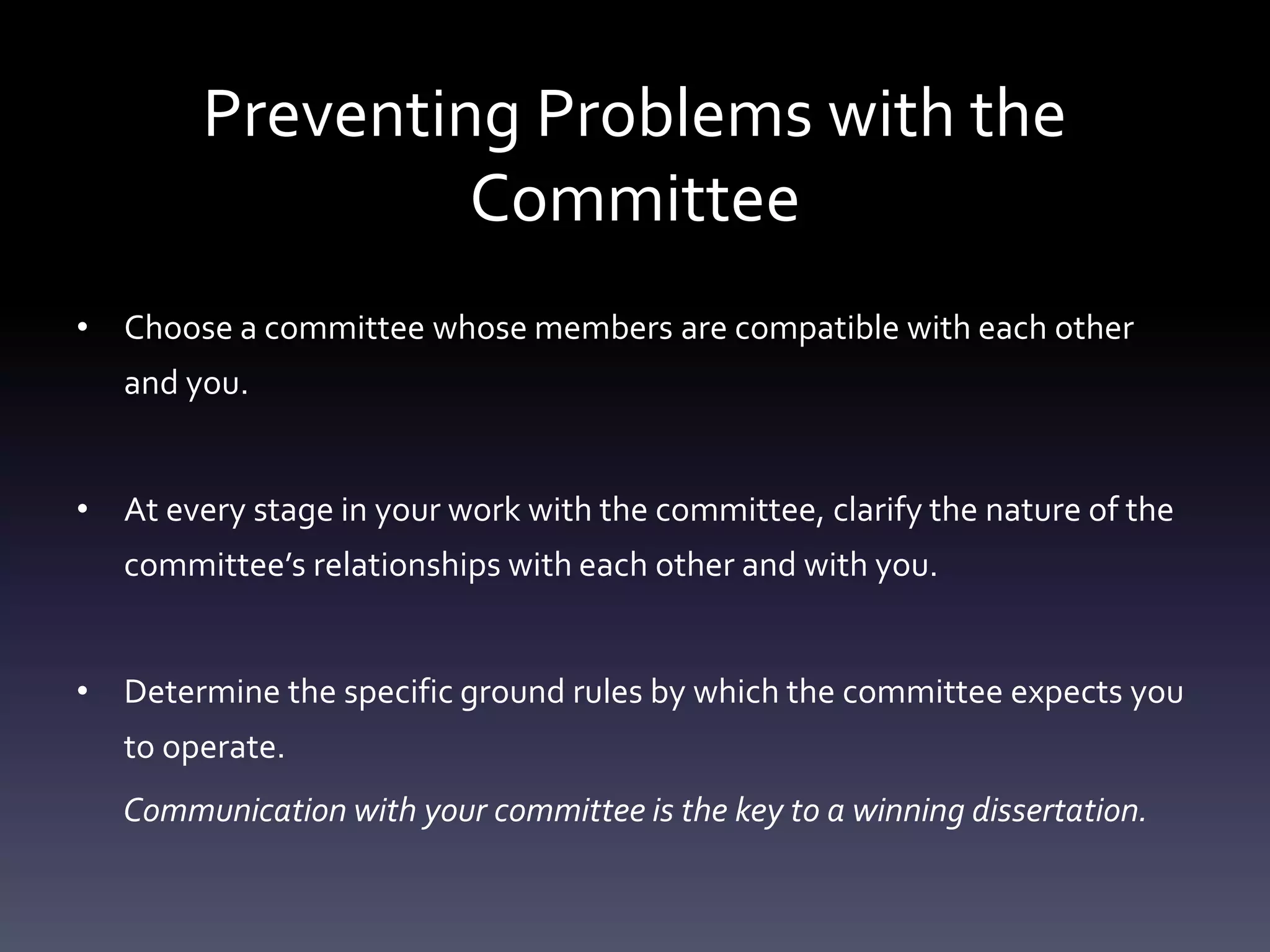 Preventing Problems with the
Committee
• Choose a committee whose members are compatible with each other
and you.
• At every stage in your work with the committee, clarify the nature of the
committee’s relationships with each other and with you.
• Determine the specific ground rules by which the committee expects you
to operate.
Communication with your committee is the key to a winning dissertation.
 