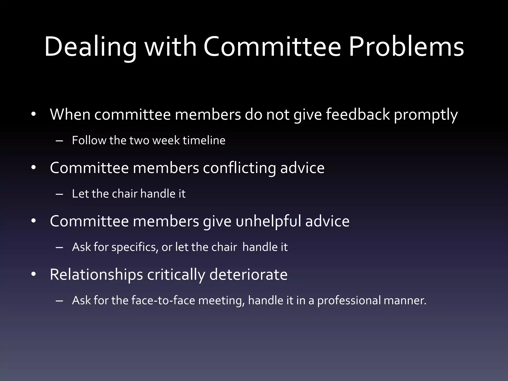Dealing with Committee Problems
• When committee members do not give feedback promptly
– Follow the two week timeline
• Committee members conflicting advice
– Let the chair handle it
• Committee members give unhelpful advice
– Ask for specifics, or let the chair handle it
• Relationships critically deteriorate
– Ask for the face-to-face meeting, handle it in a professional manner.
 