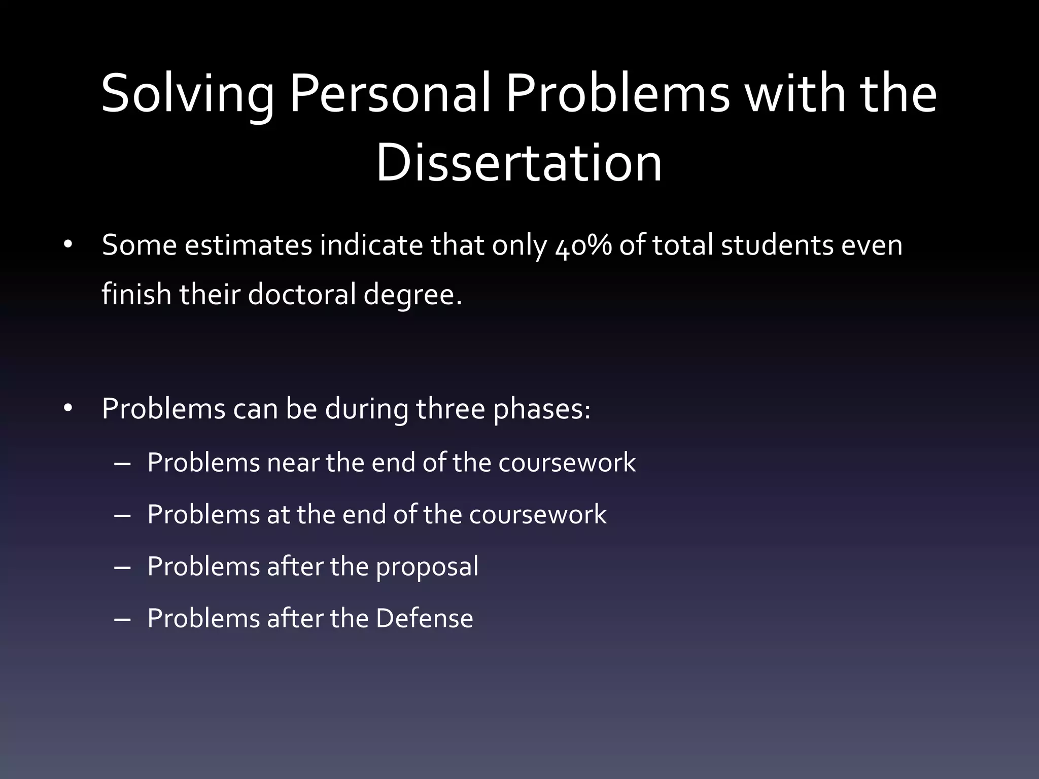Solving Personal Problems with the
Dissertation
• Some estimates indicate that only 40% of total students even
finish their doctoral degree.
• Problems can be during three phases:
– Problems near the end of the coursework
– Problems at the end of the coursework
– Problems after the proposal
– Problems after the Defense
 