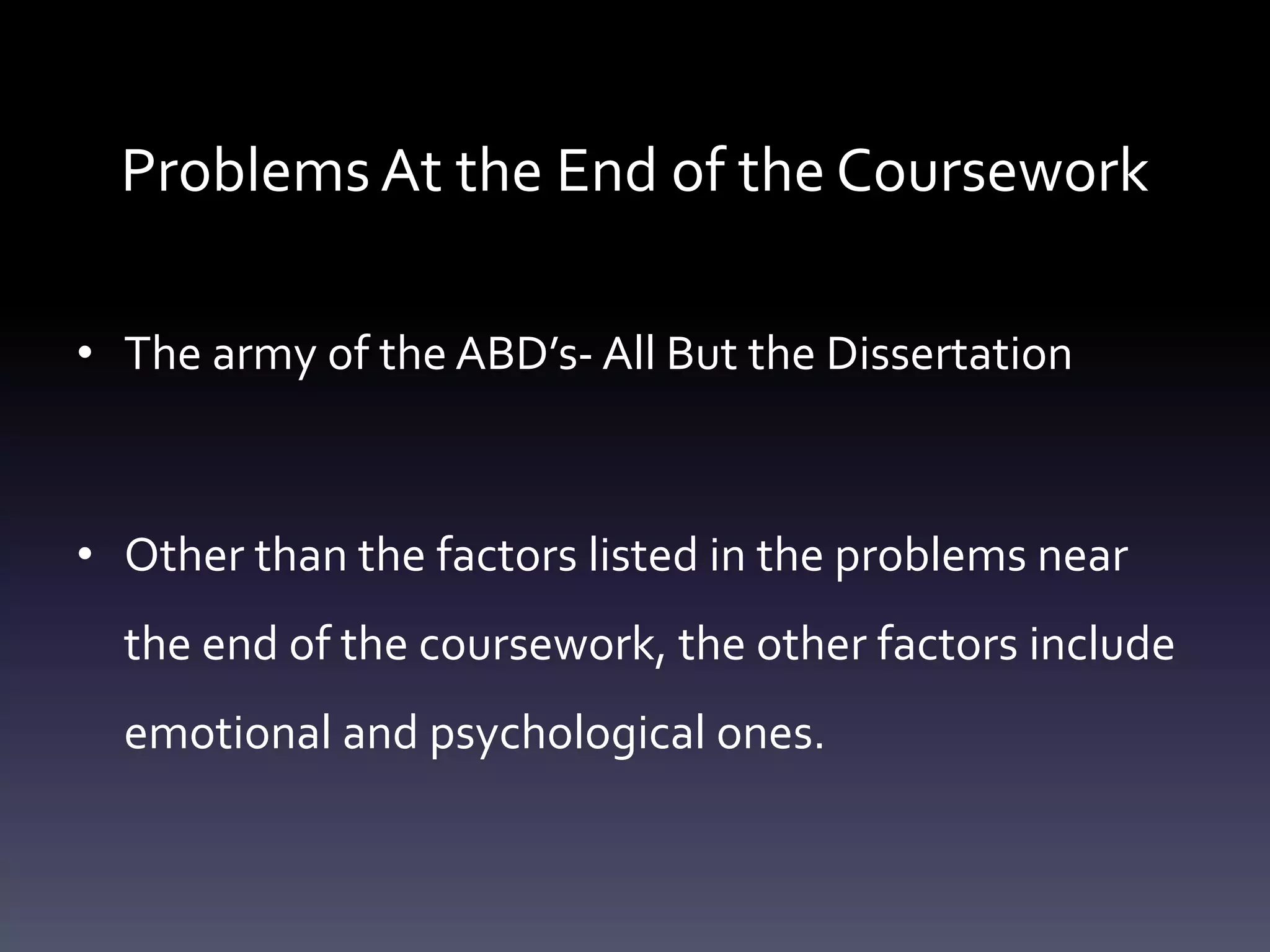 Problems At the End of the Coursework
• The army of the ABD’s- All But the Dissertation
• Other than the factors listed in the problems near
the end of the coursework, the other factors include
emotional and psychological ones.
 