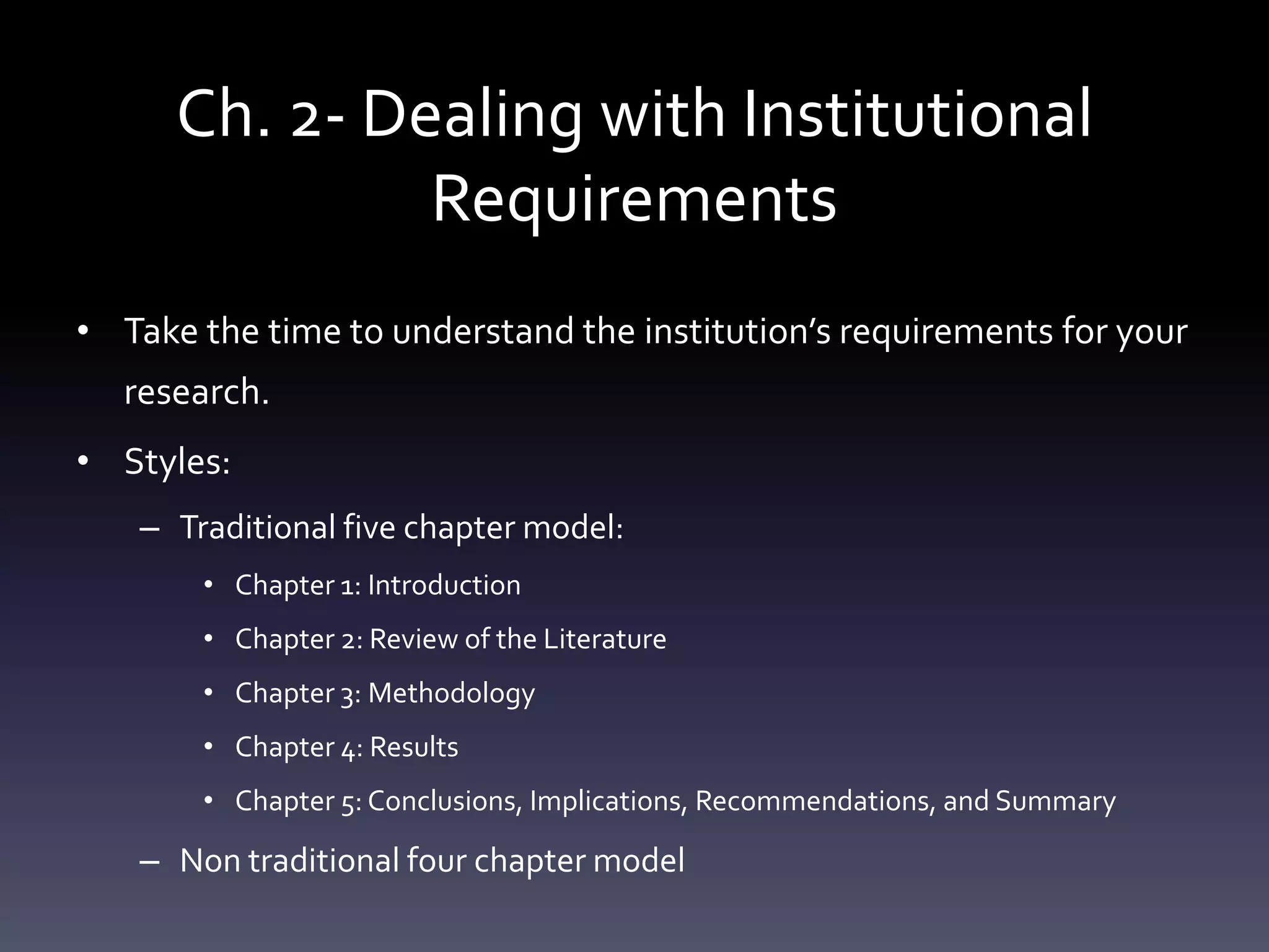 Ch. 2- Dealing with Institutional
Requirements
• Take the time to understand the institution’s requirements for your
research.
• Styles:
– Traditional five chapter model:
• Chapter 1: Introduction
• Chapter 2: Review of the Literature
• Chapter 3: Methodology
• Chapter 4: Results
• Chapter 5: Conclusions, Implications, Recommendations, and Summary
– Non traditional four chapter model
 