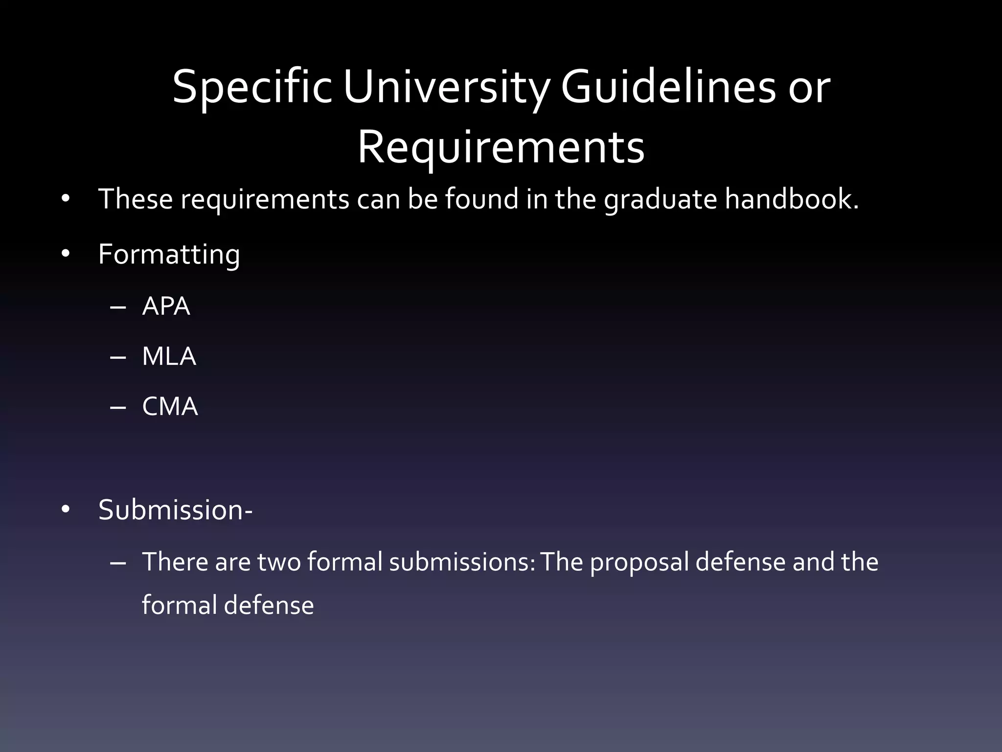 Specific University Guidelines or
Requirements
• These requirements can be found in the graduate handbook.
• Formatting
– APA
– MLA
– CMA
• Submission-
– There are two formal submissions:The proposal defense and the
formal defense
 