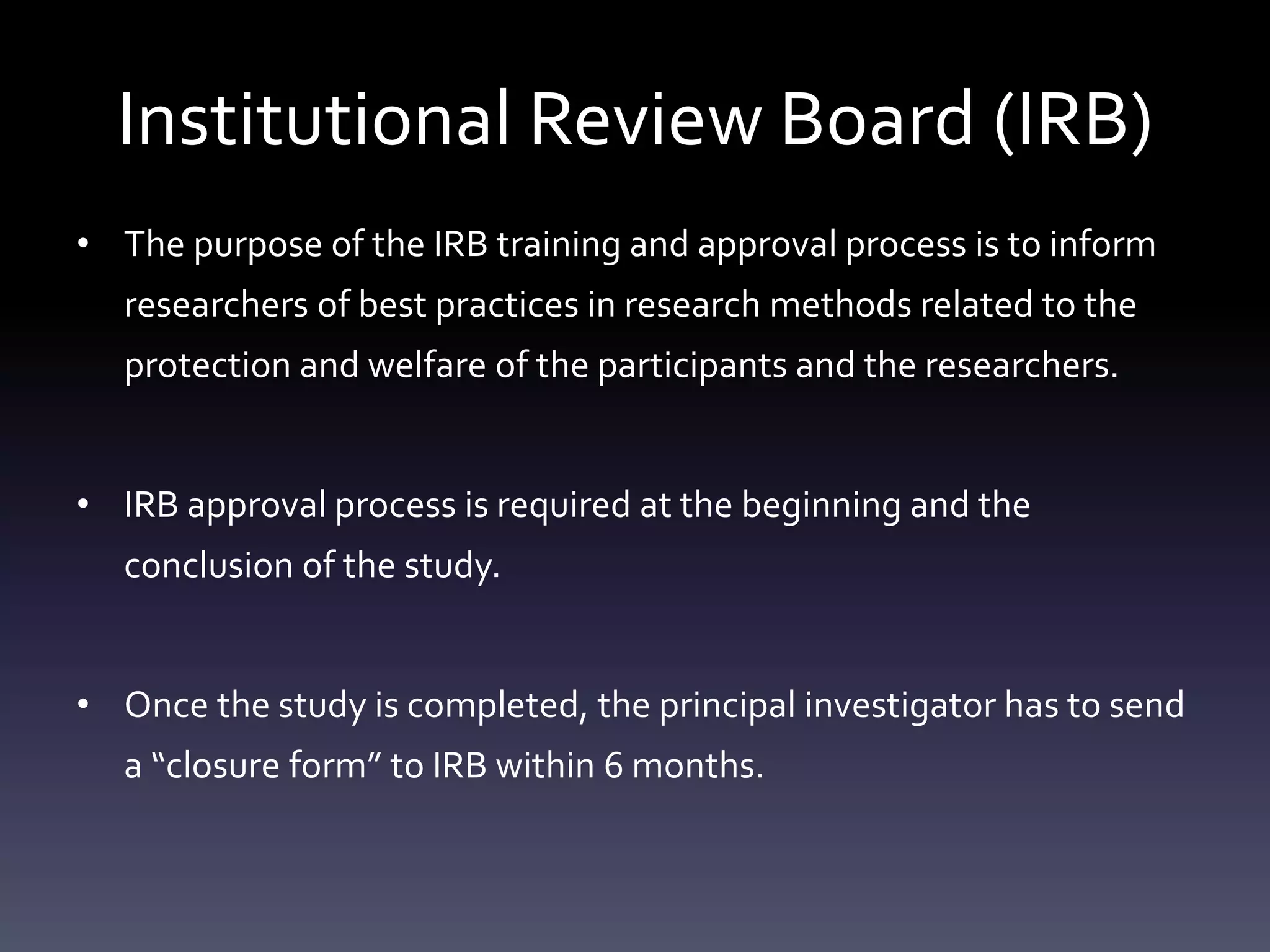 Institutional Review Board (IRB)
• The purpose of the IRB training and approval process is to inform
researchers of best practices in research methods related to the
protection and welfare of the participants and the researchers.
• IRB approval process is required at the beginning and the
conclusion of the study.
• Once the study is completed, the principal investigator has to send
a “closure form” to IRB within 6 months.
 