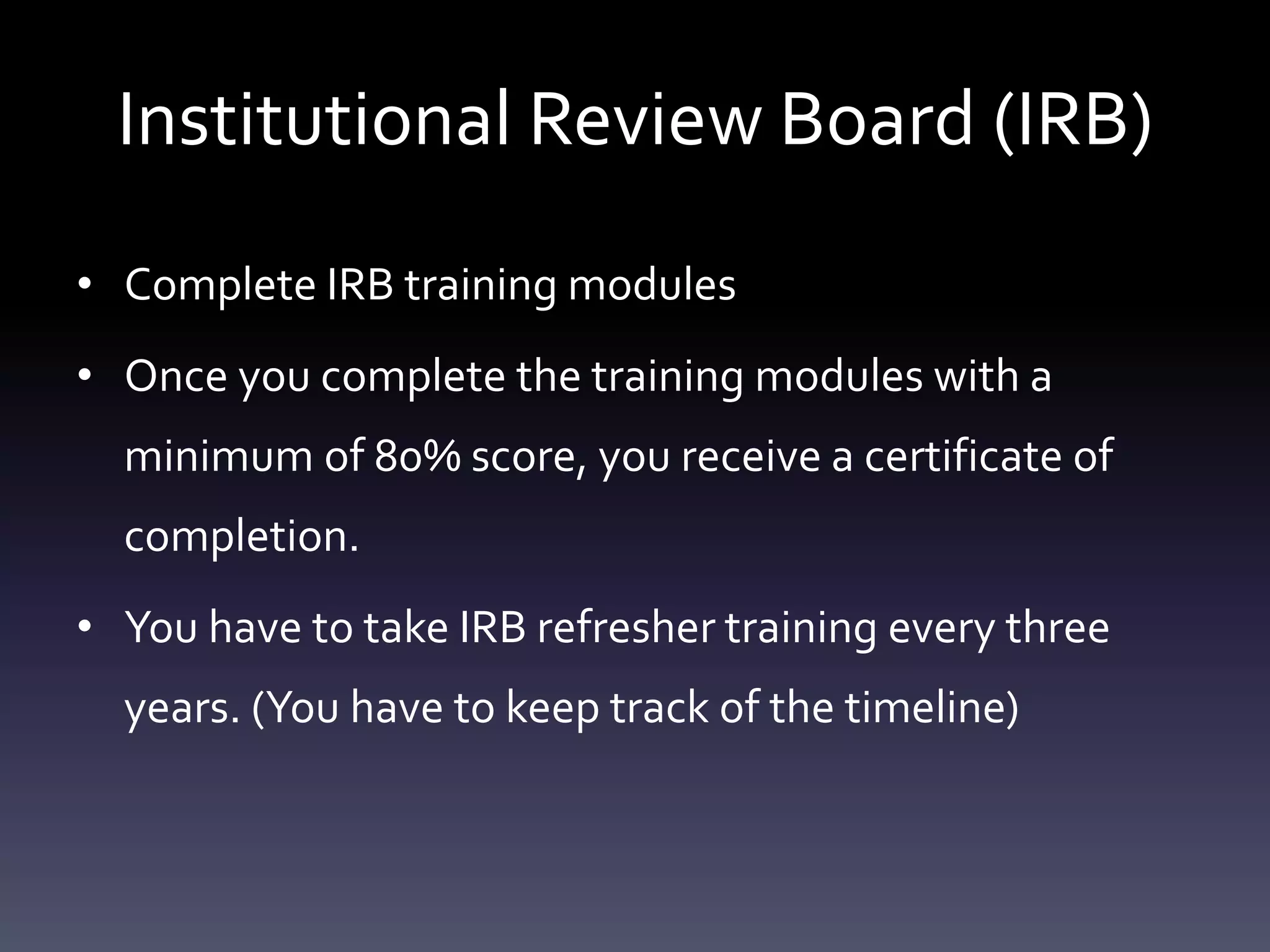 Institutional Review Board (IRB)
• Complete IRB training modules
• Once you complete the training modules with a
minimum of 80% score, you receive a certificate of
completion.
• You have to take IRB refresher training every three
years. (You have to keep track of the timeline)
 