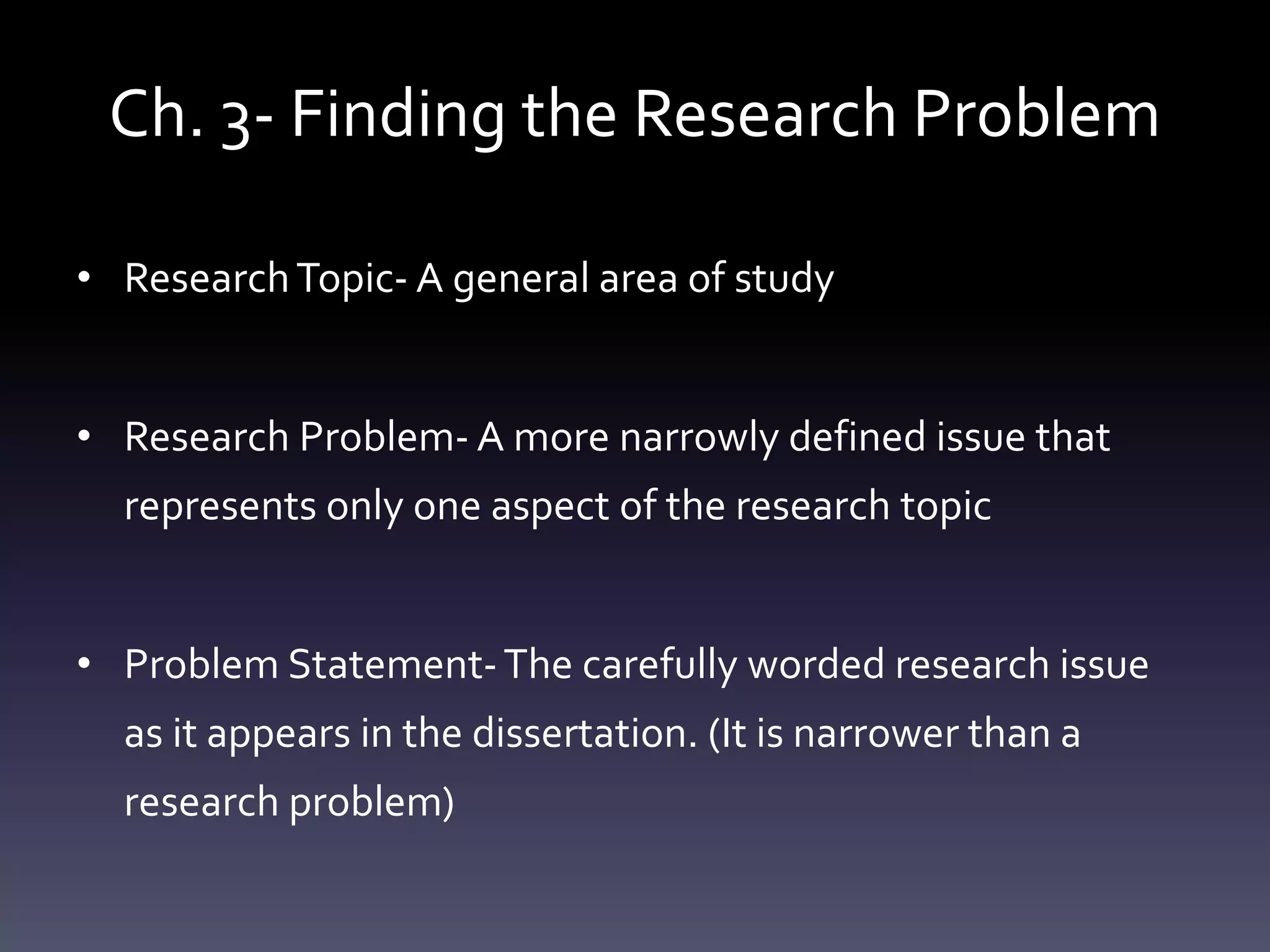 Ch. 3- Finding the Research Problem
• ResearchTopic- A general area of study
• Research Problem- A more narrowly defined issue that
represents only one aspect of the research topic
• Problem Statement-The carefully worded research issue
as it appears in the dissertation. (It is narrower than a
research problem)
 