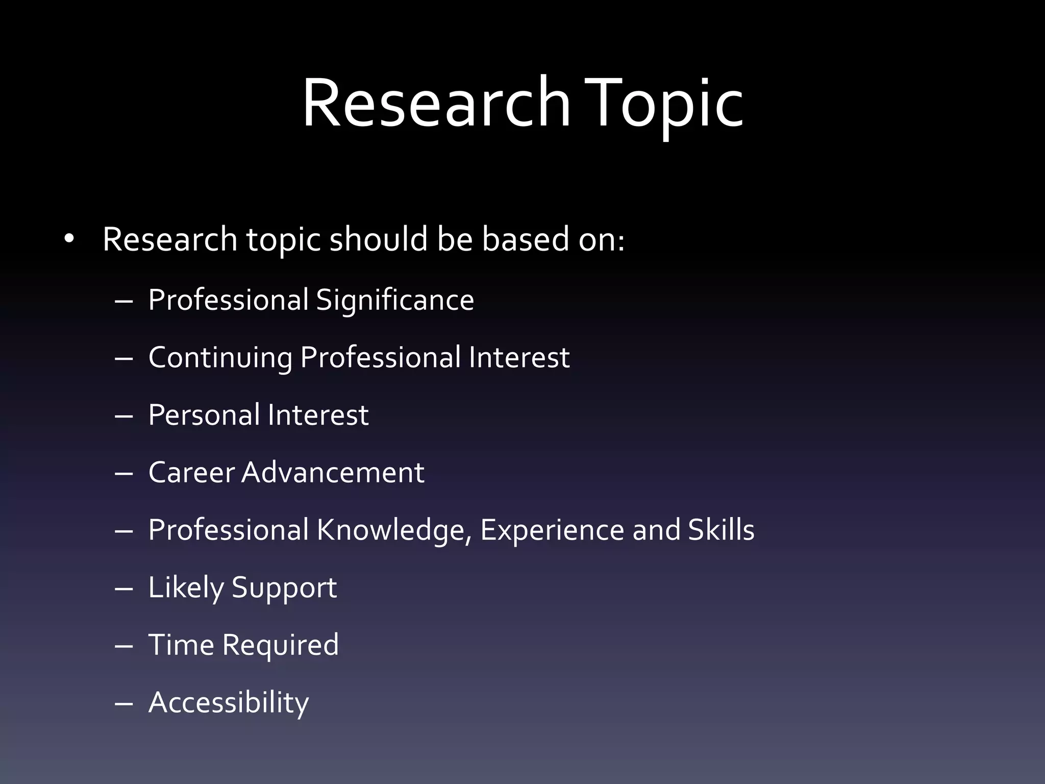 ResearchTopic
• Research topic should be based on:
– Professional Significance
– Continuing Professional Interest
– Personal Interest
– Career Advancement
– Professional Knowledge, Experience and Skills
– Likely Support
– Time Required
– Accessibility
 
