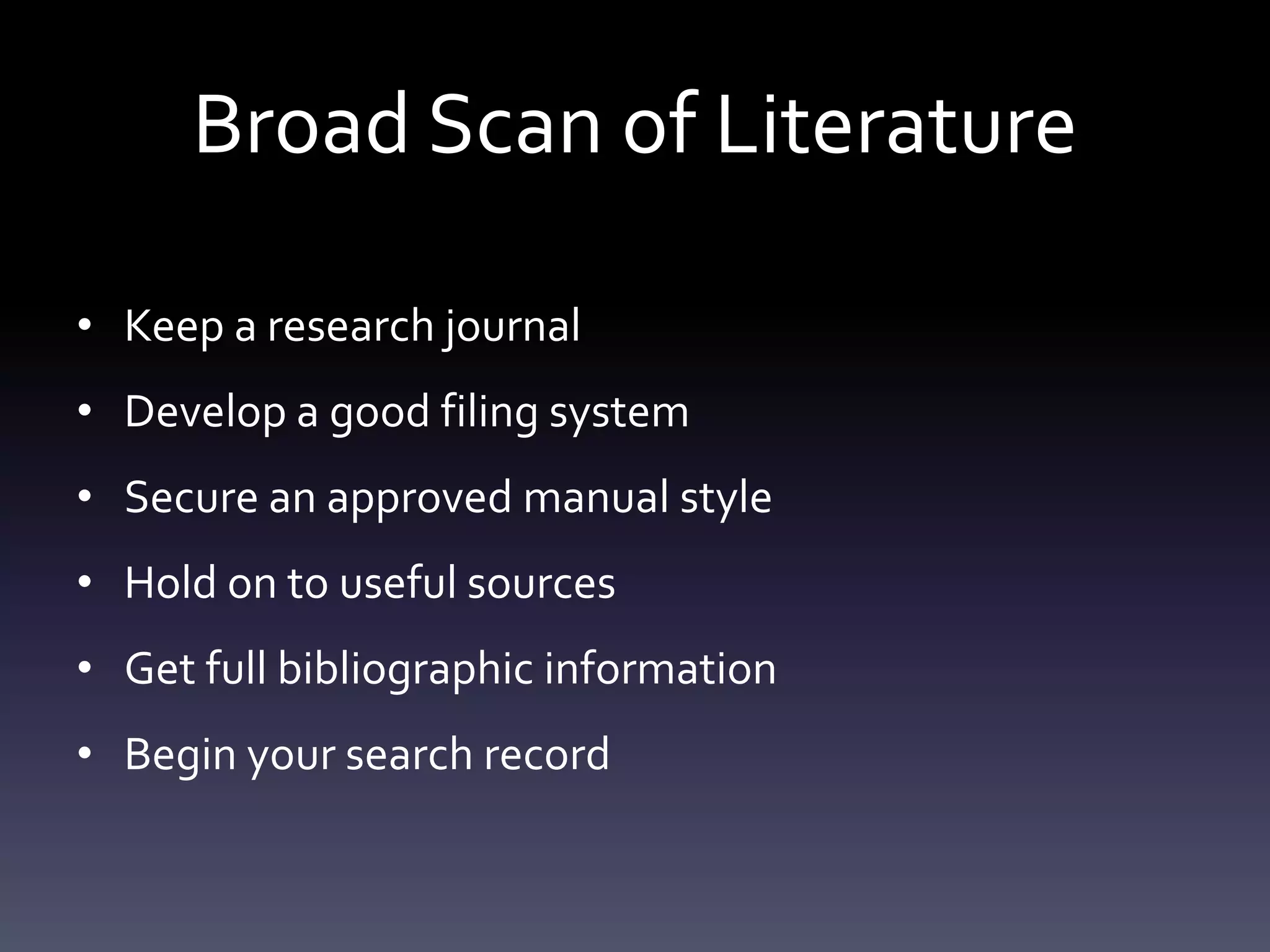 Broad Scan of Literature
• Keep a research journal
• Develop a good filing system
• Secure an approved manual style
• Hold on to useful sources
• Get full bibliographic information
• Begin your search record
 