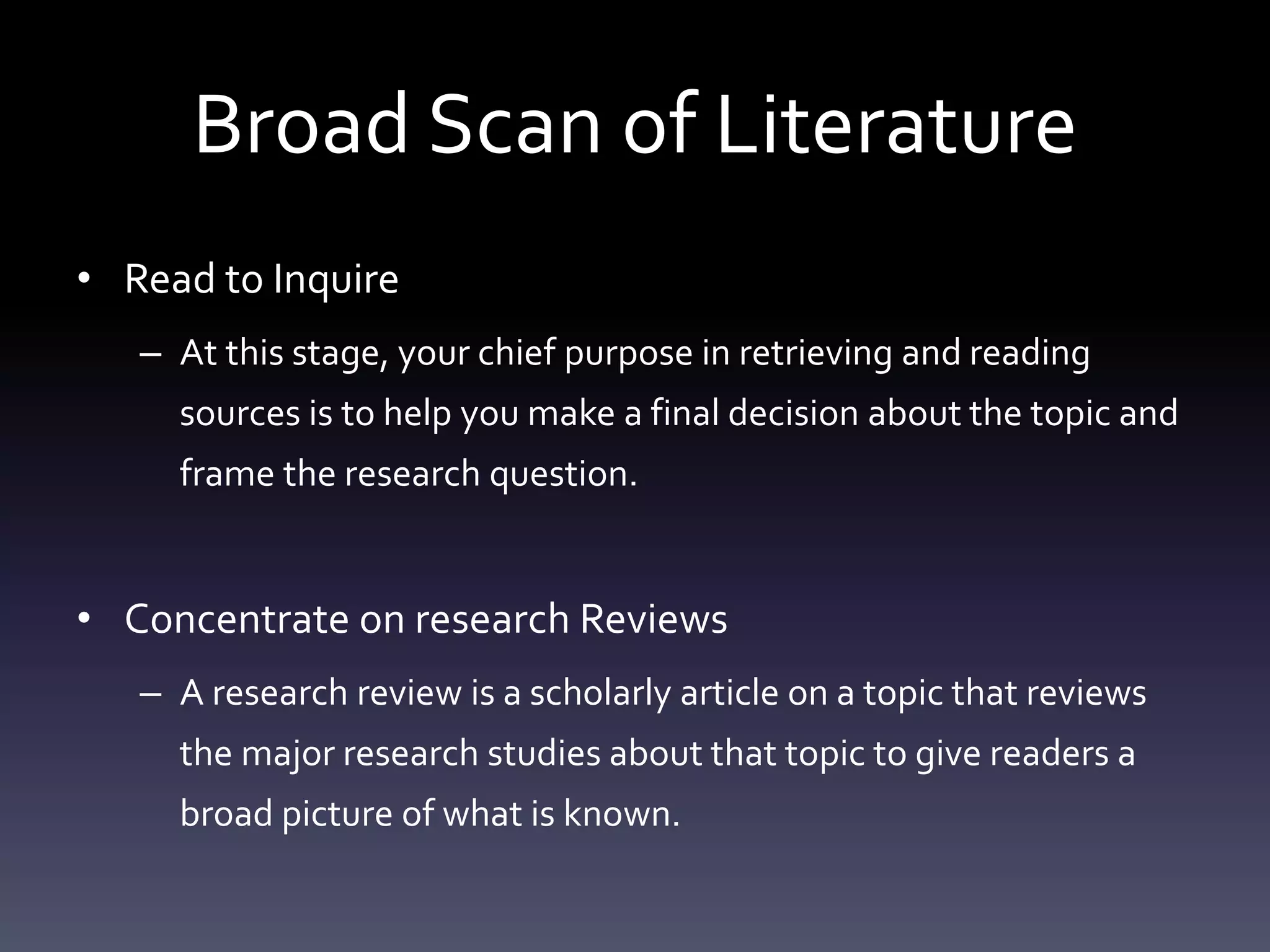 Broad Scan of Literature
• Read to Inquire
– At this stage, your chief purpose in retrieving and reading
sources is to help you make a final decision about the topic and
frame the research question.
• Concentrate on research Reviews
– A research review is a scholarly article on a topic that reviews
the major research studies about that topic to give readers a
broad picture of what is known.
 