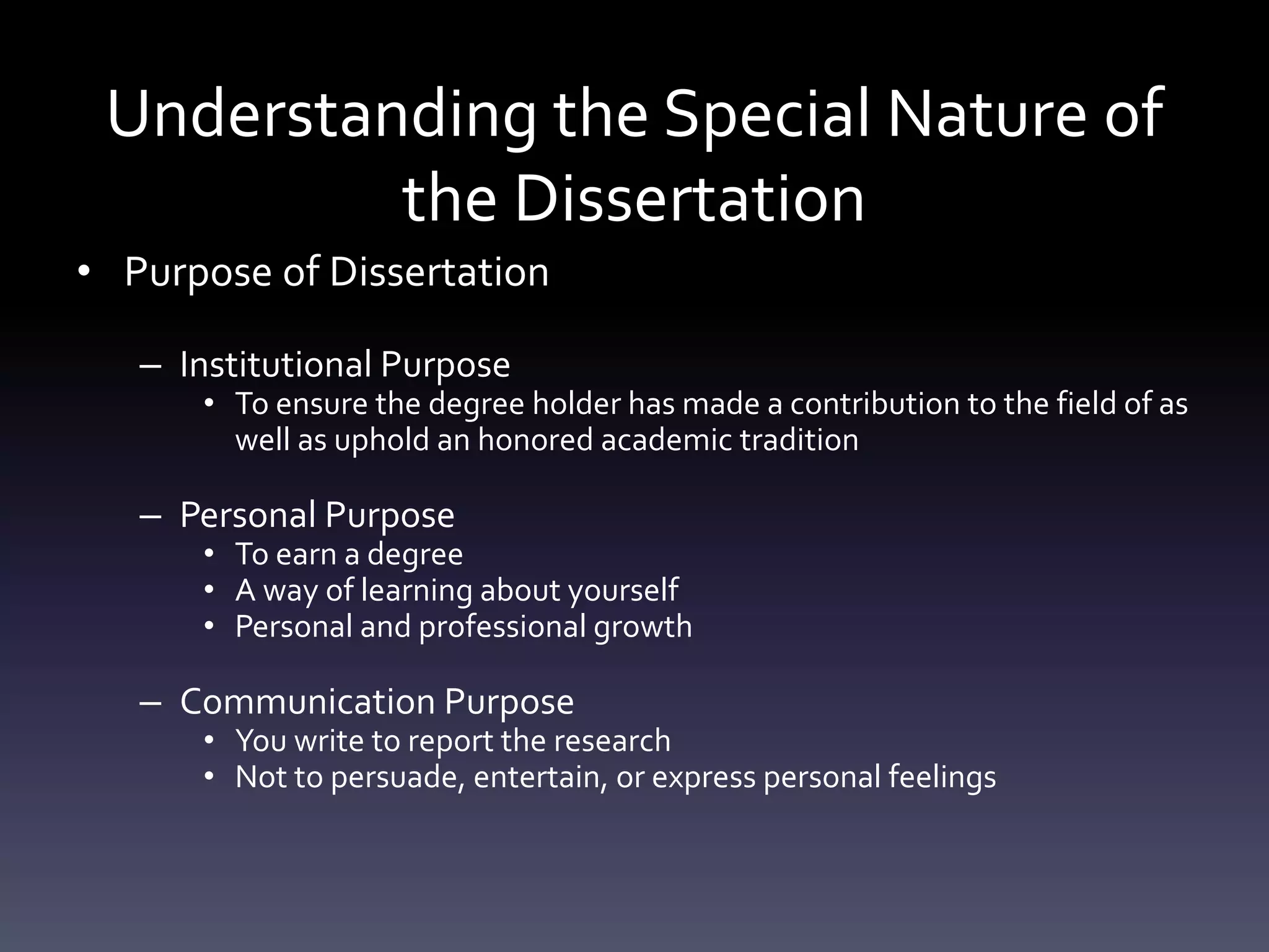 Understanding the Special Nature of
the Dissertation
• Purpose of Dissertation
– Institutional Purpose
• To ensure the degree holder has made a contribution to the field of as
well as uphold an honored academic tradition
– Personal Purpose
• To earn a degree
• A way of learning about yourself
• Personal and professional growth
– Communication Purpose
• You write to report the research
• Not to persuade, entertain, or express personal feelings
 
