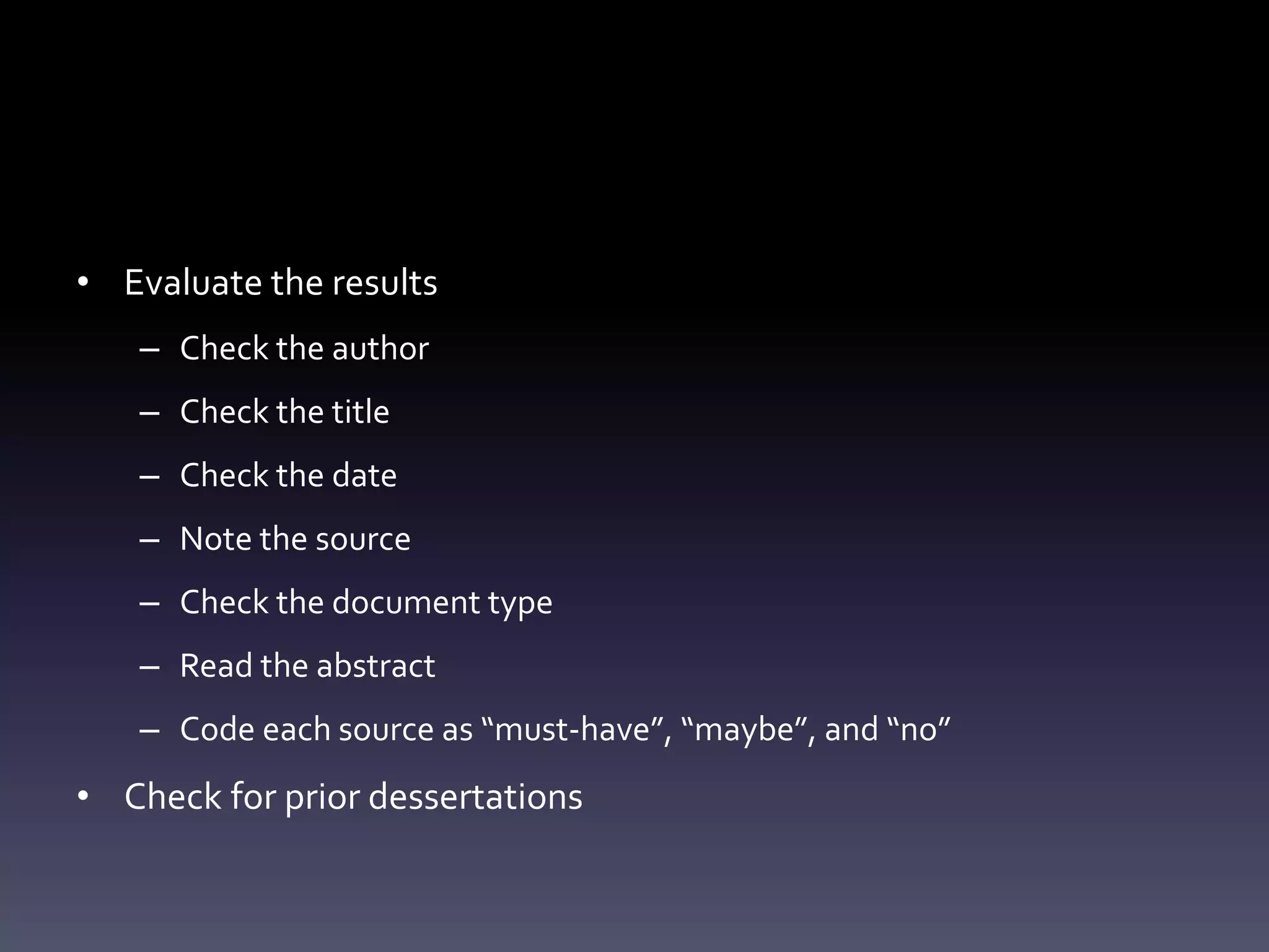 • Evaluate the results
– Check the author
– Check the title
– Check the date
– Note the source
– Check the document type
– Read the abstract
– Code each source as “must-have”, “maybe”, and “no”
• Check for prior dessertations
 