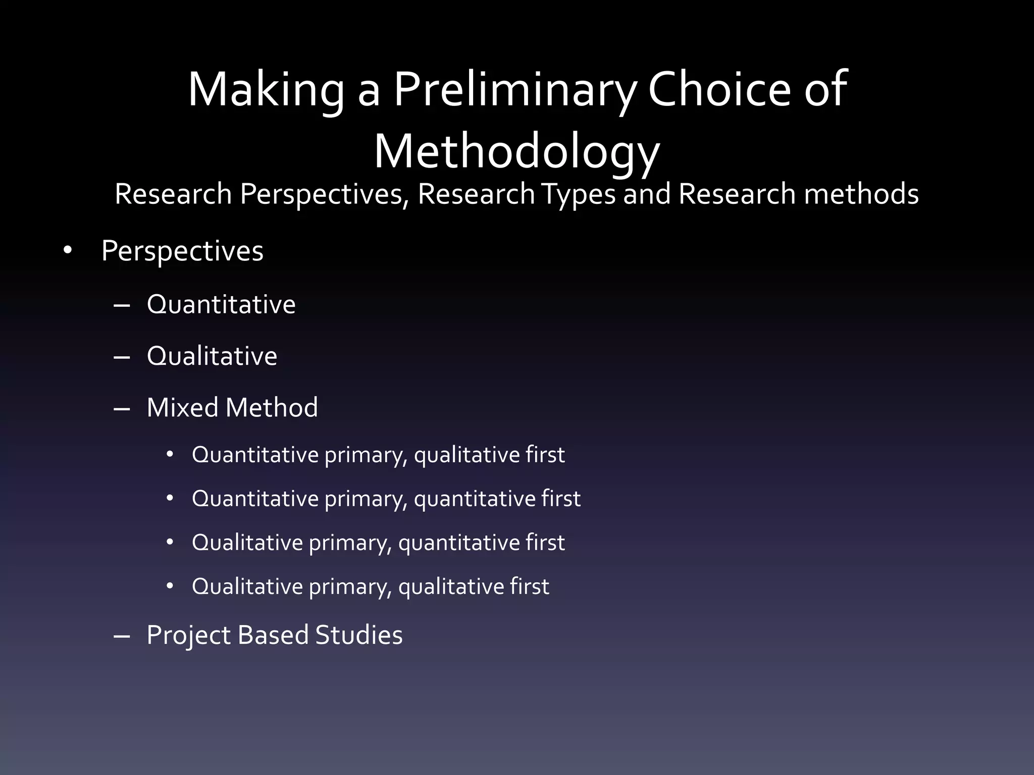 Making a Preliminary Choice of
Methodology
Research Perspectives, ResearchTypes and Research methods
• Perspectives
– Quantitative
– Qualitative
– Mixed Method
• Quantitative primary, qualitative first
• Quantitative primary, quantitative first
• Qualitative primary, quantitative first
• Qualitative primary, qualitative first
– Project Based Studies
 