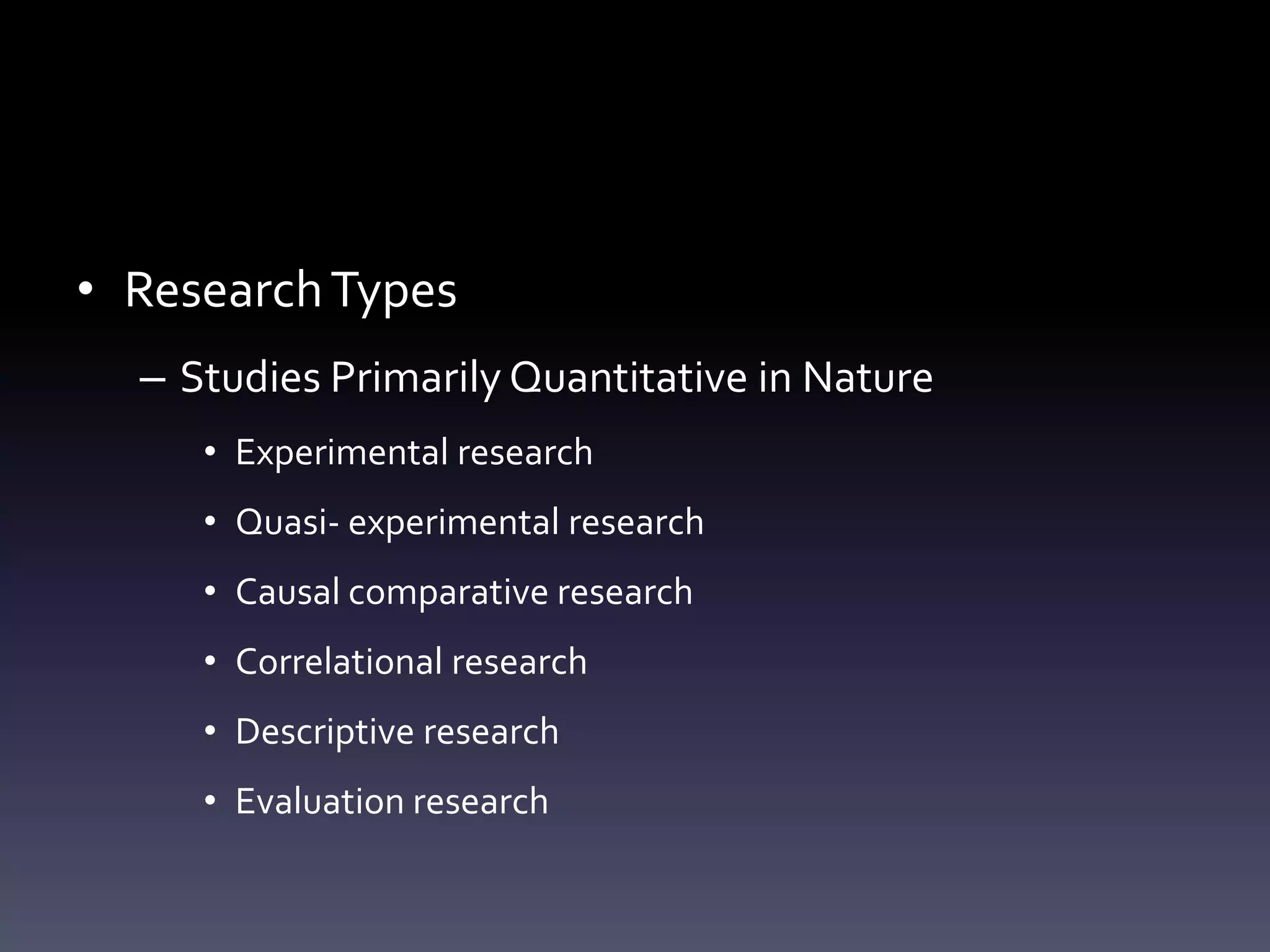 • ResearchTypes
– Studies Primarily Quantitative in Nature
• Experimental research
• Quasi- experimental research
• Causal comparative research
• Correlational research
• Descriptive research
• Evaluation research
 