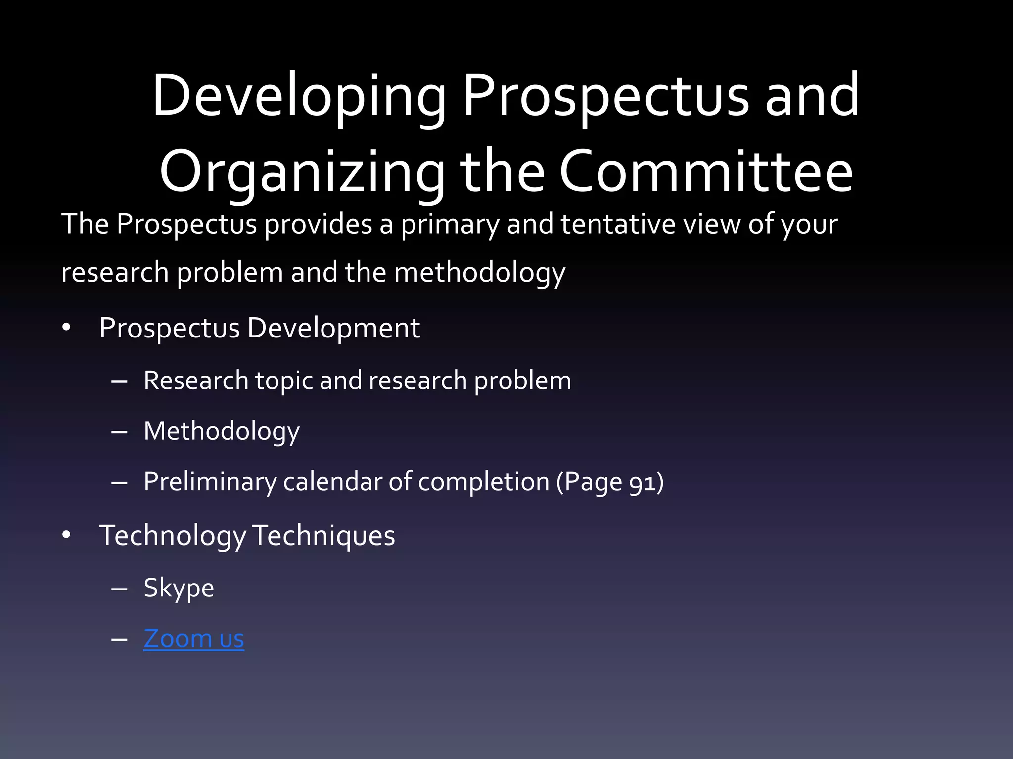 Developing Prospectus and
Organizing the Committee
The Prospectus provides a primary and tentative view of your
research problem and the methodology
• Prospectus Development
– Research topic and research problem
– Methodology
– Preliminary calendar of completion (Page 91)
• TechnologyTechniques
– Skype
– Zoom us
 