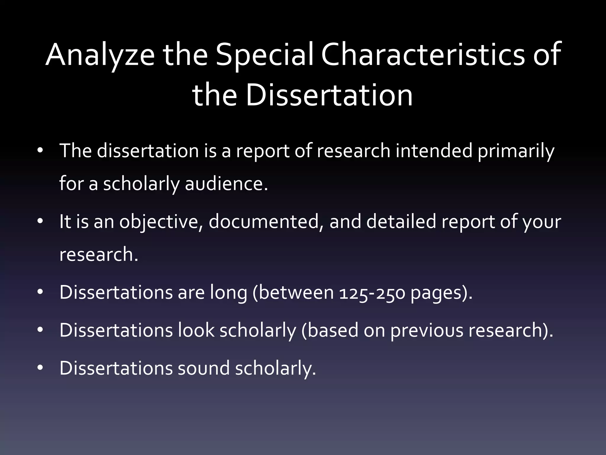 Analyze the Special Characteristics of
the Dissertation
• The dissertation is a report of research intended primarily
for a scholarly audience.
• It is an objective, documented, and detailed report of your
research.
• Dissertations are long (between 125-250 pages).
• Dissertations look scholarly (based on previous research).
• Dissertations sound scholarly.
 