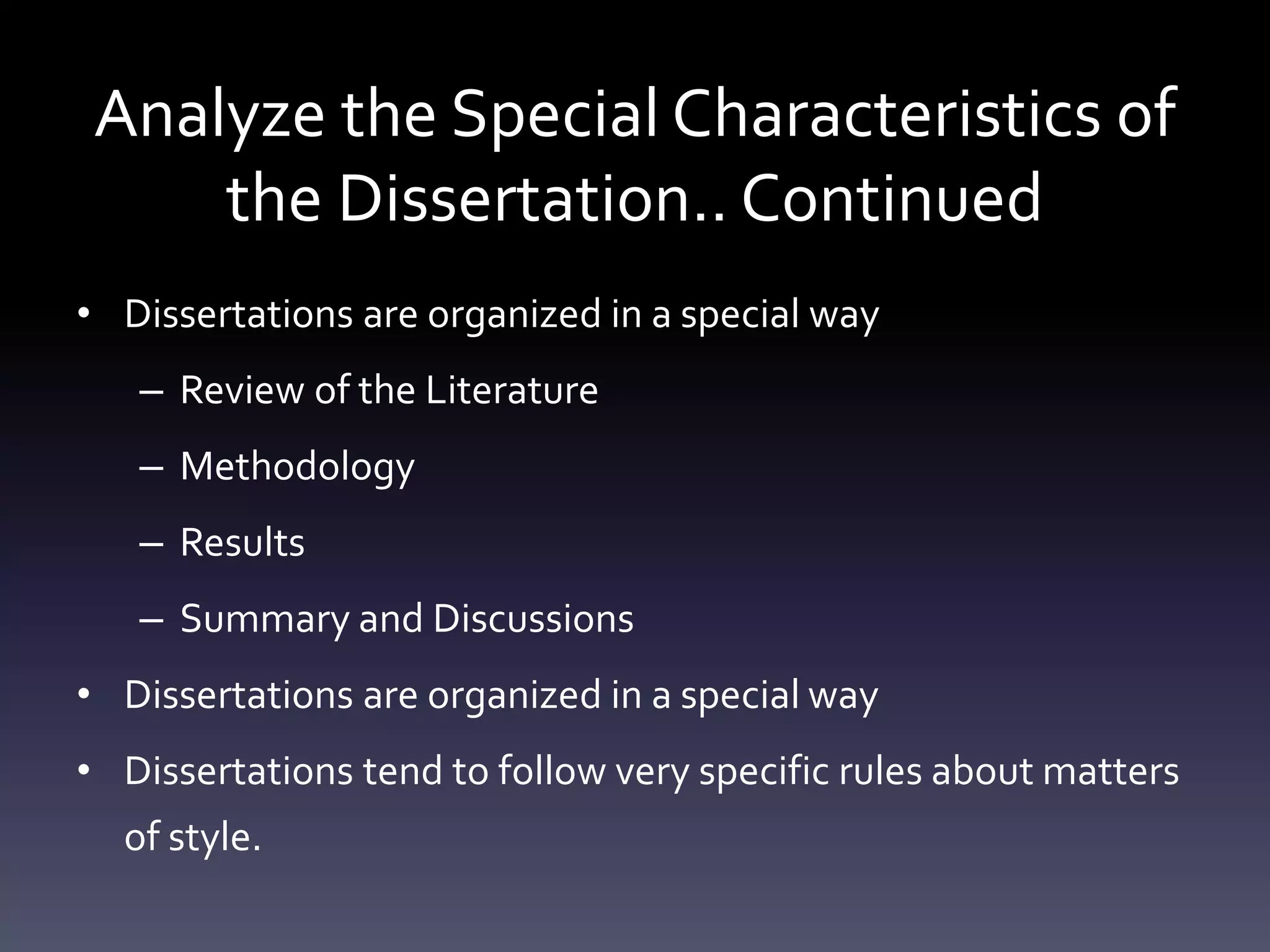 Analyze the Special Characteristics of
the Dissertation.. Continued
• Dissertations are organized in a special way
– Review of the Literature
– Methodology
– Results
– Summary and Discussions
• Dissertations are organized in a special way
• Dissertations tend to follow very specific rules about matters
of style.
 