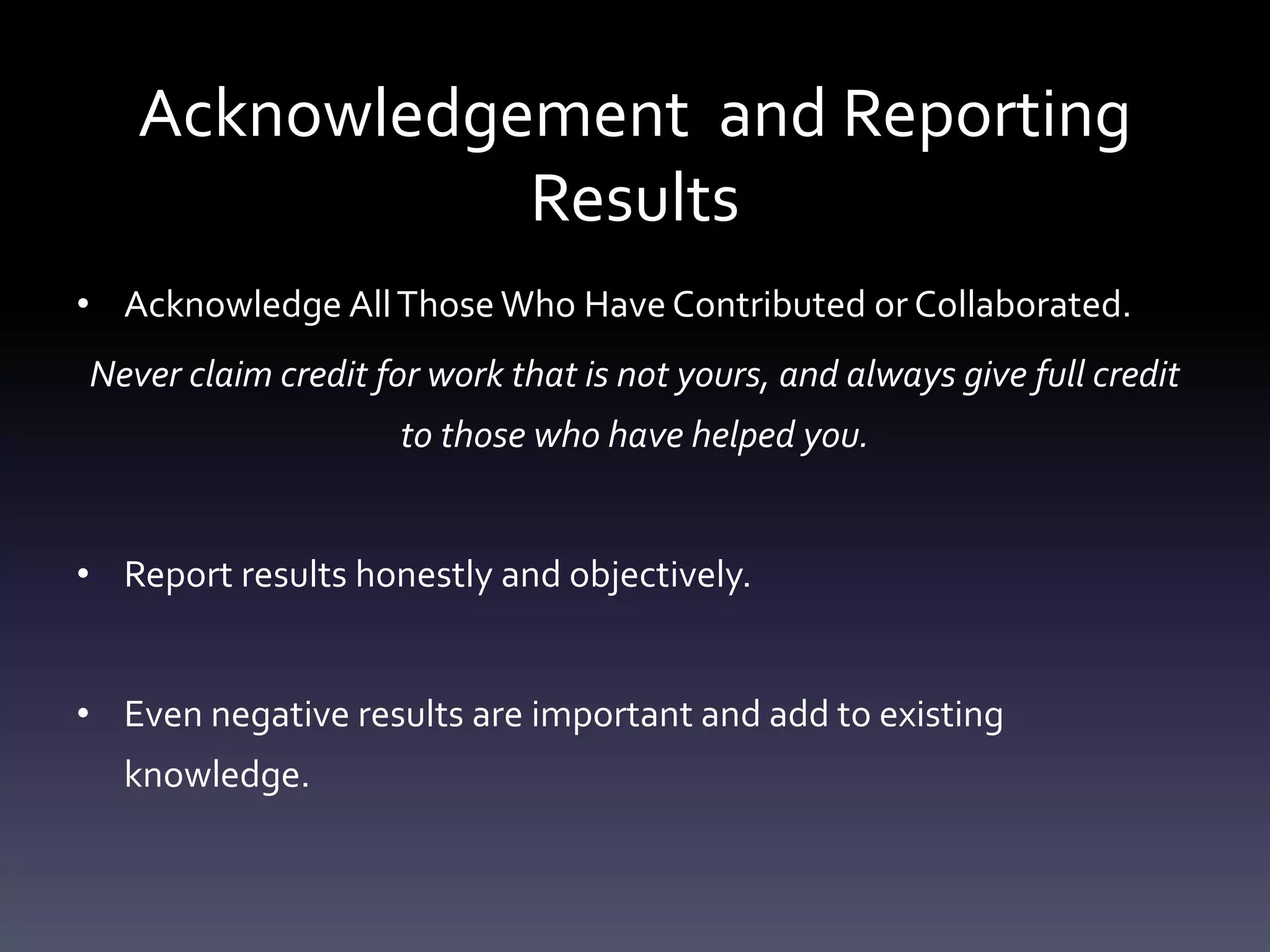 Acknowledgement and Reporting
Results
• Acknowledge AllThose Who Have Contributed or Collaborated.
Never claim credit for work that is not yours, and always give full credit
to those who have helped you.
• Report results honestly and objectively.
• Even negative results are important and add to existing
knowledge.
 