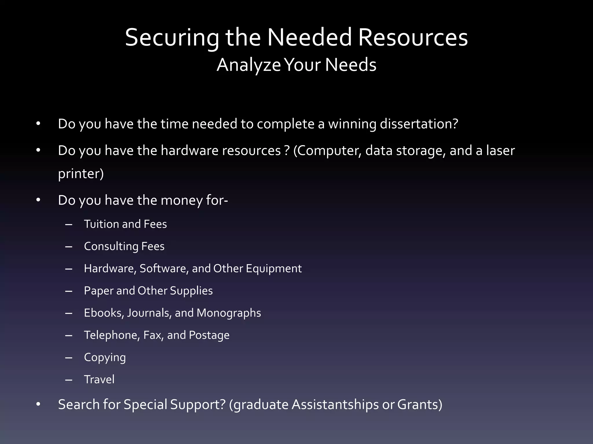 Securing the Needed Resources
AnalyzeYour Needs
• Do you have the time needed to complete a winning dissertation?
• Do you have the hardware resources ? (Computer, data storage, and a laser
printer)
• Do you have the money for-
– Tuition and Fees
– Consulting Fees
– Hardware, Software, and Other Equipment
– Paper and Other Supplies
– Ebooks, Journals, and Monographs
– Telephone, Fax, and Postage
– Copying
– Travel
• Search for Special Support? (graduate Assistantships orGrants)
 