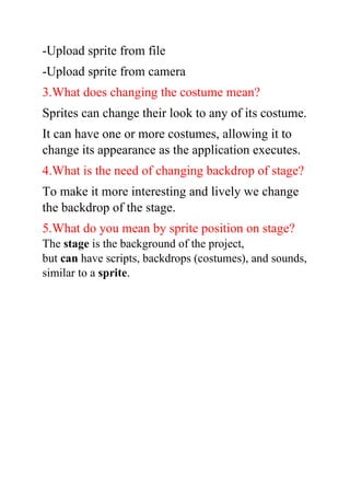 -Upload sprite from file
-Upload sprite from camera
3.What does changing the costume mean?
Sprites can change their look to any of its costume.
It can have one or more costumes, allowing it to
change its appearance as the application executes.
4.What is the need of changing backdrop of stage?
To make it more interesting and lively we change
the backdrop of the stage.
5.What do you mean by sprite position on stage?
The stage is the background of the project,
but can have scripts, backdrops (costumes), and sounds,
similar to a sprite.
 