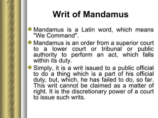 Writ of Mandamus Mandamus is a Latin word, which means "We Command".  Mandamus is an order from a superior court to a lower court or tribunal or public authority to perform an act, which falls within its duty.  Simply, it is a writ issued to a public official to do a thing which is a part of his official duty, but, which, he has failed to do, so far. This writ cannot be claimed as a matter of right. It is the discretionary power of a court to issue such writs. 