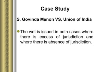 Case Study S. Govinda Menon VS. Union of India The writ is issued in both cases where there is excess of jurisdiction and where there is absence of jurisdiction. 