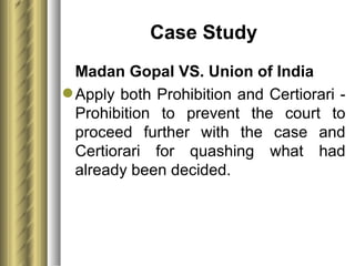 Case Study Madan Gopal VS. Union of India Apply both Prohibition and Certiorari - Prohibition to prevent the court to proceed further with the case and Certiorari for quashing what had already been decided. 