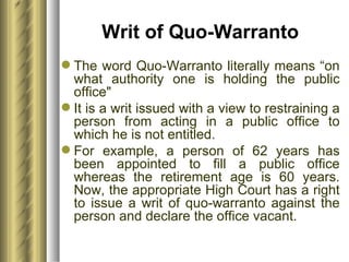 Writ of Quo-Warranto The word Quo-Warranto literally means “on what authority one is holding the public office"  It is a writ issued with a view to restraining a person from acting in a public office to which he is not entitled.  For example, a person of 62 years has been appointed to fill a public office whereas the retirement age is 60 years. Now, the appropriate High Court has a right to issue a writ of quo-warranto against the person and declare the office vacant. 