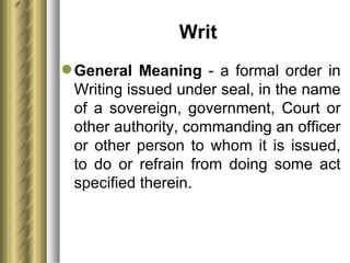 Writ  General Meaning  - a formal order in Writing issued under seal, in the name of a sovereign, government, Court or other authority, commanding an officer or other person to whom it is issued, to do or refrain from doing some act specified therein. 