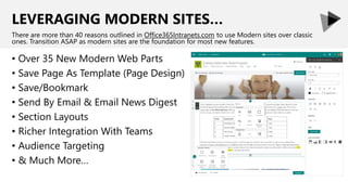 LEVERAGING MODERN SITES…
• Over 35 New Modern Web Parts
• Save Page As Template (Page Design)
• Save/Bookmark
• Send By Email & Email News Digest
• Section Layouts
• Richer Integration With Teams
• Audience Targeting
• & Much More…
There are more than 40 reasons outlined in Office365Intranets.com to use Modern sites over classic
ones. Transition ASAP as modern sites are the foundation for most new features.
 