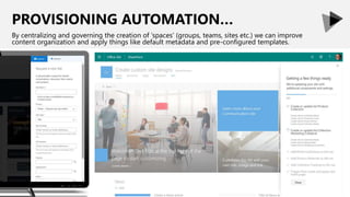 PROVISIONING AUTOMATION…
By centralizing and governing the creation of ‘spaces’ (groups, teams, sites etc.) we can improve
content organization and apply things like default metadata and pre-configured templates.
 