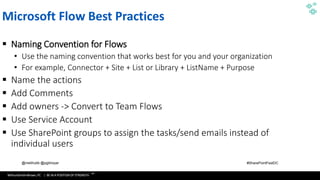 WithumSmith+Brown, PC | BE IN A POSITION OF STRENGTH
107
SM
@melihubb @pgbhoyar #SharePointFestDC
Microsoft Flow Best Practices
▪ Naming Convention for Flows
• Use the naming convention that works best for you and your organization
• For example, Connector + Site + List or Library + ListName + Purpose
▪ Name the actions
▪ Add Comments
▪ Add owners -> Convert to Team Flows
▪ Use Service Account
▪ Use SharePoint groups to assign the tasks/send emails instead of
individual users
 