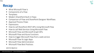 WithumSmith+Brown, PC | BE IN A POSITION OF STRENGTH
113
SM
@melihubb @pgbhoyar #SharePointFestDC
Recap
▪ What Microsoft Flow Is
▪ Components of a Flow
▪ Templates
▪ Modern SharePoint Built in Flows
▪ Comparison of Flow and SharePoint Designer Workflows
▪ Approval Process Flows
▪ Expressions
▪ How to call SharePoint REST APIs Using Microsoft Flow
▪ How to call Web Services Using Microsoft Flow
▪ Microsoft Flow and Microsoft Graph APIs
▪ Microsoft Flow and Azure Functions
▪ How to trigger Microsoft Flow from a web service
▪ Microsoft Flow Vs Logic Apps
▪ Microsoft Flow Administration
▪ Microsoft Flow Best Practices
113
 