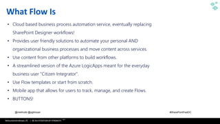 WithumSmith+Brown, PC | BE IN A POSITION OF STRENGTH
12
SM
@melihubb @pgbhoyar #SharePointFestDC
What Flow Is
• Cloud based business process automation service, eventually replacing
SharePoint Designer workflows!
• Provides user friendly solutions to automate your personal AND
organizational business processes and move content across services.
• Use content from other platforms to build workflows.
• A streamlined version of the Azure LogicApps meant for the everyday
business user "Citizen Integrator".
• Use Flow templates or start from scratch.
• Mobile app that allows for users to track, manage, and create Flows.
• BUTTONS!
 