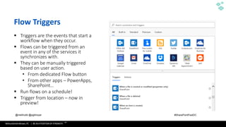 WithumSmith+Brown, PC | BE IN A POSITION OF STRENGTH
24
SM
@melihubb @pgbhoyar #SharePointFestDC
Flow Triggers
▪ Triggers are the events that start a
workflow when they occur.
▪ Flows can be triggered from an
event in any of the services it
synchronizes with.
▪ They can be manually triggered
based on user action.
• From dedicated Flow button
• From other apps – PowerApps,
SharePoint…
▪ Run flows on a schedule!
▪ Trigger from location – now in
preview!
 