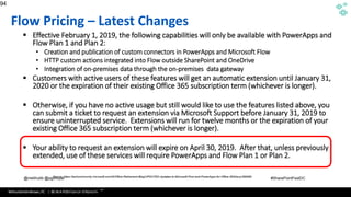 WithumSmith+Brown, PC | BE IN A POSITION OF STRENGTH
94
SM
@melihubb @pgbhoyar #SharePointFestDC
Flow Pricing – Latest Changes
▪ Effective February 1, 2019, the following capabilities will only be available with PowerApps and
Flow Plan 1 and Plan 2:
• Creation and publication of custom connectors in PowerApps and Microsoft Flow
• HTTP custom actions integrated into Flow outside SharePoint and OneDrive
• Integration of on-premises data through the on-premises data gateway
▪ Customers with active users of these features will get an automatic extension until January 31,
2020 or the expiration of their existing Office 365 subscription term (whichever is longer).
▪ Otherwise, if you have no active usage but still would like to use the features listed above, you
can submit a ticket to request an extension via Microsoft Support before January 31, 2019 to
ensure uninterrupted service. Extensions will run for twelve months or the expiration of your
existing Office 365 subscription term (whichever is longer).
▪ Your ability to request an extension will expire on April 30, 2019. After that, unless previously
extended, use of these services will require PowerApps and Flow Plan 1 or Plan 2.
94
Source :https://azure.microsoft.com/en-us/documentation/articles/app-service-logic-what-are-logic-
apps/
Source :https://techcommunity.microsoft.com/t5/Office-Retirement-Blog/UPDATED-Updates-to-Microsoft-Flow-and-PowerApps-for-Office-365/ba-p/289589
 
