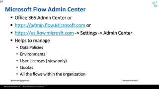 WithumSmith+Brown, PC | BE IN A POSITION OF STRENGTH
97
SM
@melihubb @pgbhoyar #SharePointFestDC
Microsoft Flow Admin Center
▪ Office 365 Admin Center or
▪ https://admin.flow.Microsoft.com or
▪ https://us.flow.microsft.com -> Settings -> Admin Center
▪ Helps to manage
• Data Policies
• Environments
• User Licenses ( view only)
• Quotas
• All the flows within the organization
97
Source :https://azure.microsoft.com/en-us/documentation/articles/app-service-logic-what-are-logic-
apps/
 