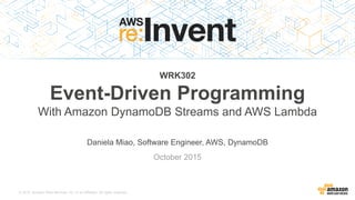 © 2015, Amazon Web Services, Inc. or its Affiliates. All rights reserved.
Daniela Miao, Software Engineer, AWS, DynamoDB
October 2015
WRK302
Event-Driven Programming
With Amazon DynamoDB Streams and AWS Lambda
 