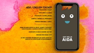 AIDA / ENGLISH TEACHER
PROFESSORA DE INGLÊS
FATIA ETÁRIA 5 / 8 ANOS
INTRODUÇÃO A OUTRAS LÍNGUAS
GAMIFICA A DINÂMICA DE APRENDIZADO
APRENDER BRINCANDO / LÚDICO
———————————————————————
ENSINA PALAVRAS BÁSICAS DE INGLÊS, ALEMÃO E PORTUGUÊS
CONTEXTUALIZADO A CENÁRIOS FICTÍCIOS E DADOS REAIS.
DASHBOARD DE DADOS ACESSÍVEL AOS PAIS
FUNCIONA IPOR ACESSO HTTP
OS PAIS CADASTRAM INFORMAÇÕES QUE SERÃO USADAS NO
CONTEXTO DO STORYTELLING DE RELACIONAMENTO.
…
 