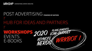 CONVERSATIONAL CONTENT CONSULTING
//
/
POST ADVERTISING POWERED BY WATSON
HUB FOR IDEAS AND PARTNERS
WORKSHOPS
EVENTS
E-BOOKS
//
/
2020 LOW-BUDGETPLANEJAMENTO
KEYNOTE
NERDS WRKBOT 1
 