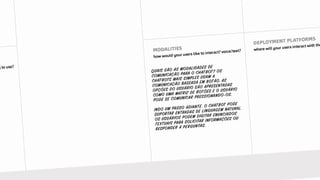 QUAIS SÃO AS MODALIDADES DE
COMUNICAÇÃO PARA O CHATBOT? OS
CHATBOTS MAIS SIMPLES USAM A
COMUNICAÇÃO BASEADA EM BOTÃO. AS
OPÇÕES DO USUÁRIO SÃO APRESENTADAS
COMO UMA MATRIZ DE BOTÕES E O USUÁRIO
PODE SE COMUNICAR PRESSIONANDO-OS.
INDO UM PASSO ADIANTE, O CHATBOT PODE
SUPORTAR ENTRADAS DE LINGUAGEM NATURAL.
OS USUÁRIOS PODEM DIGITAR ENUNCIADOS
TEXTUAIS PARA SOLICITAR INFORMAÇÕES OU
RESPONDER A PERGUNTAS.
 