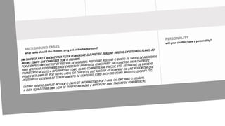 UM CHATBOT NÃO É APENAS PARA FAZER CONVERSAS. ELE PRECISA REALIZAR TAREFAS EM SEGUNDO PLANO, AO
MESMO TEMPO QUE CONVERSA COM O USUÁRIO.
POR EXEMPLO, UM CHATBOT DE RESERVA DE INGRESSO, PRECISARÁ ACESSAR O BANCO DE DADOS DE INGRESSOS
PARA VERIFICAR A DISPONIBILIDADE E RESERVAR INGRESSOS COMO PARTE DA CONVERSA. PARA CHATBOTS
FORNECENDO ACESSO A INFORMAÇÕES COMO CLIMA, COMPARTILHAR PREÇOS, ETC, AS TAREFAS DE BACKEND
PODEM SER SIMPLES. POR OUTRO LADO, OS CHATBOTS QUE AJUDAM AS COMPRAS ON-LINE PODEM TER QUE
ACESSAR OS SISTEMAS DE GERENCIAMENTO DE CONTEÚDO (CMS) BACK-END COMO MAGENTO, SHOPIFY, ETC.
OUTRAS TAREFAS SIMPLES INCLUEM O ENVIO DE INFORMAÇÕES POR E-MAIL OU SMS PARA O USUÁRIO.
A IDÉIA AQUI É CRIAR UMA LISTA DE TAREFAS BACK-END E MAPEÁ-LAS PARA TAREFAS DE CONVERSAÇÃO.
 