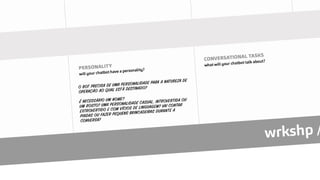 O BOT PRECISA DE UMA PERSONALIDADE PARA A NATUREZA DE
OPERAÇÃO AO QUAL ESTÁ DESTINADO?
É NECESSÁRIO UM NOME?
UM ROSTO? UMA PERSONALIDADE CASUAL, INTROVERTIDA OU
EXTROVERTIDO E COM VÍCIOS DE LINGUAGEM? VAI CONTAR
PIADAS OU FAZER PEQUENS BRINCADEIRAS DURANTE A
CONVERSA?
 