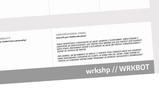 TENDO IDENTIFICADO A PROPOSIÇÃO DE VALOR, USUÁRIOS E PLATAFORMAS, VAMOS PASSAR A
IDENTIFICAR AS ESPECIFICIDADES. QUE TAREFAS VOCÊ IMAGINA QUE SEU CHATBOT ESTÁ FAZENDO?
NESTE PONTO, PRECISAMOS DIVIDIR A DECLARAÇÃO DE VALOR EM TÓPICOS CONVERSACIONAIS E
DIVIDIR OS TÓPICOS EM TAREFAS.
POR EXEMPLO, EM UM AMBIENTE DE VAREJO, O CHATBOT PODE FORNECER VALOR AOS USUÁRIOS
FINAIS RESPONDENDO PERGUNTAS DO CLIENTE 24 HORAS POR DIA. AGORA, COMO SERIAM OS
TÓPICOS DA CONVERSA? SERIAM SOBRE PROBLEMAS DE ENTREGA? DEVOLUÇÕES E REEMBOLSOS?
 