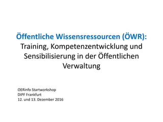Öffentliche Wissensressourcen (ÖWR):
Training, Kompetenzentwicklung und
Sensibilisierung in der Öffentlichen
Verwaltung
OERinfo Startworkshop
DIPF Frankfurt
12. und 13. Dezember 2016
 